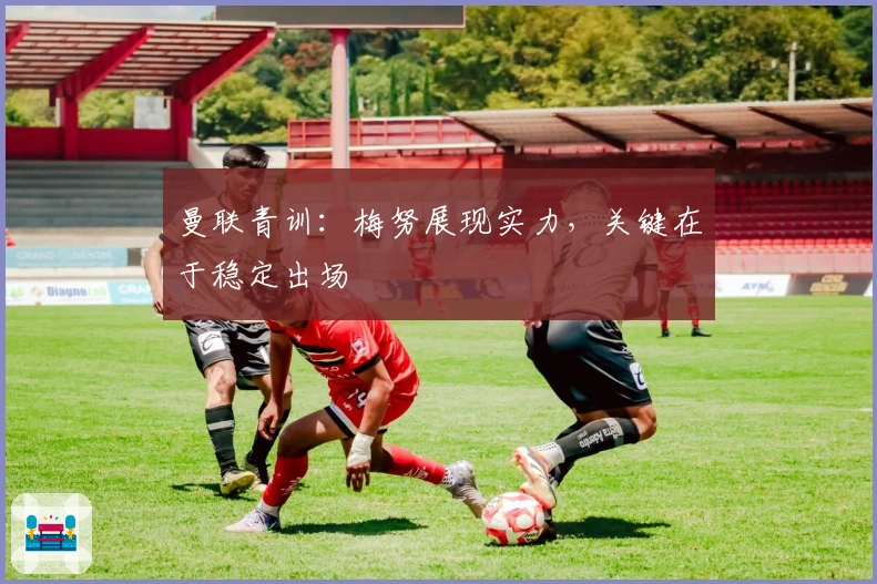 曼联青训：梅努展现实力，关键在于稳定出场