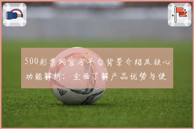 500彩票网官方平台背景介绍及核心功能解析：全面了解产品优势与使用体验