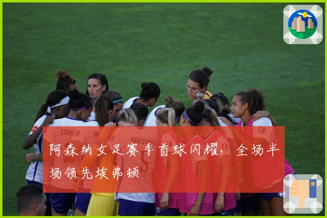 阿森纳女足赛季首球闪耀，全场半场领先埃弗顿
