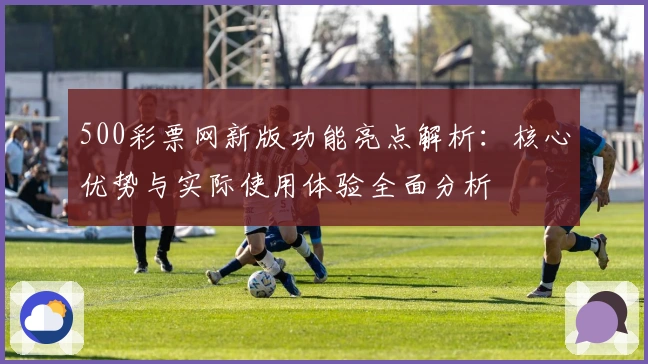 500彩票网新版功能亮点解析：核心优势与实际使用体验全面分析
