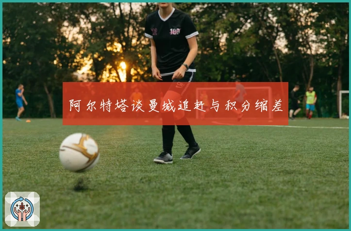 阿尔特塔谈曼城追赶与积分缩差