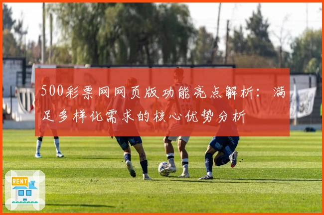 500彩票网网页版功能亮点解析：满足多样化需求的核心优势分析