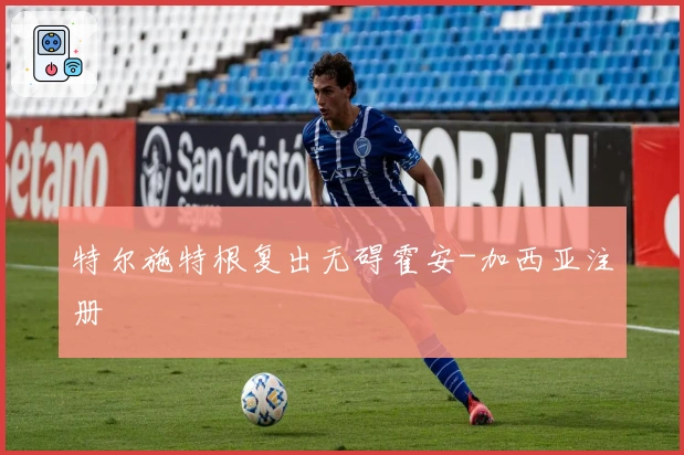 特尔施特根复出无碍霍安-加西亚注册