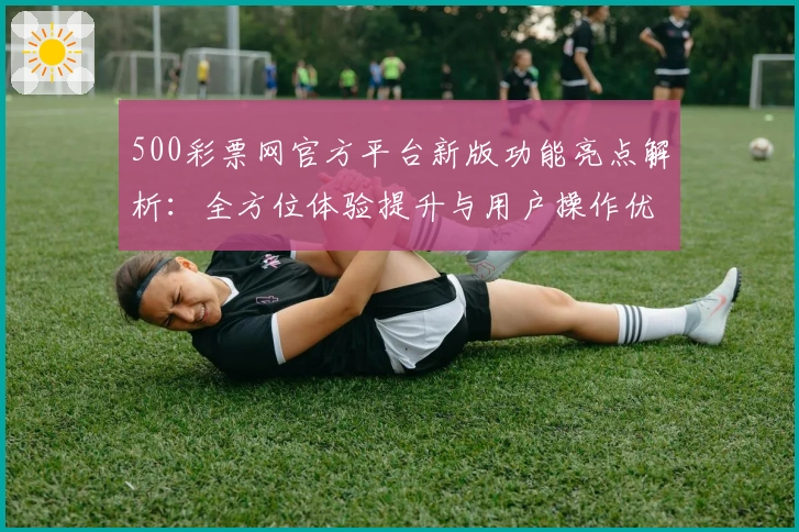 500彩票网官方平台新版功能亮点解析:全方位体验提升与用户操作优化