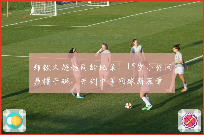 郑钦文超越同龄纪录！15岁小将问鼎橘子碗，开创中国网球新篇章