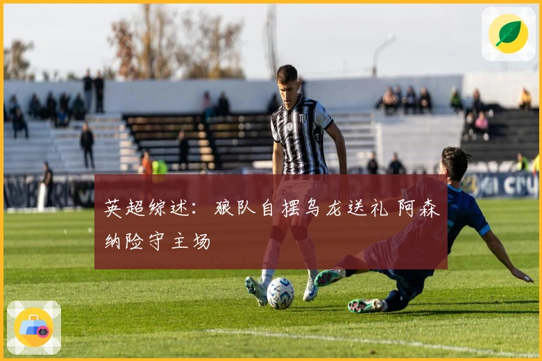 英超综述：狼队自摆乌龙送礼 阿森纳险守主场