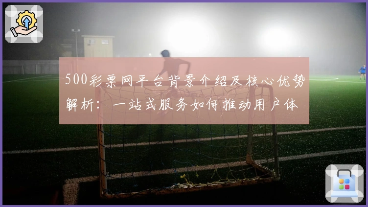 500彩票网平台背景介绍及核心优势解析:一站式服务如何推动用户体验升级