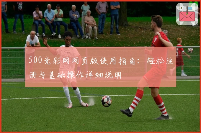 500竞彩网网页版使用指南：轻松注册与基础操作详细说明