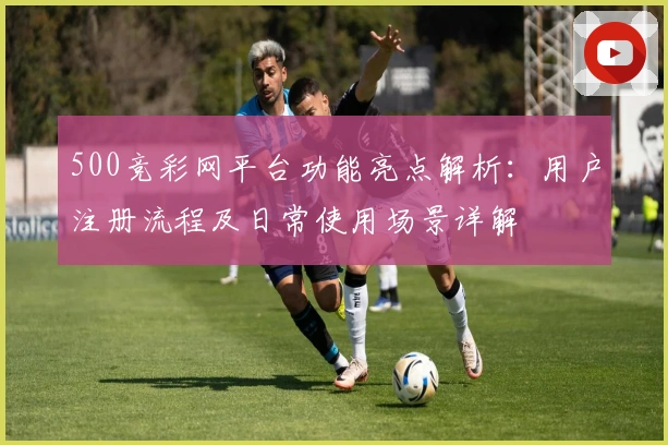 500竞彩网平台功能亮点解析：用户注册流程及日常使用场景详解