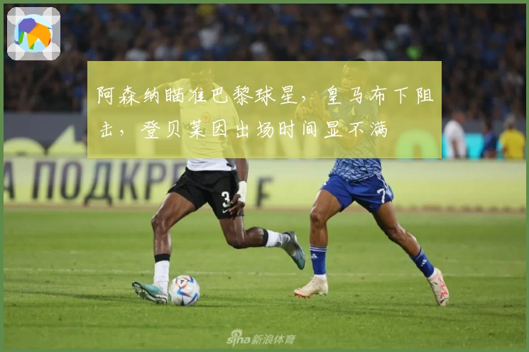 阿森纳瞄准巴黎球星，皇马布下阻击，登贝莱因出场时间显不满