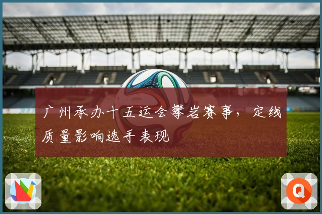 广州承办十五运会攀岩赛事，定线质量影响选手表现