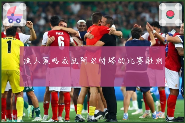 换人策略成就阿尔特塔的比赛胜利