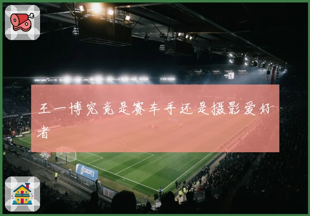 王一博究竟是赛车手还是摄影爱好者