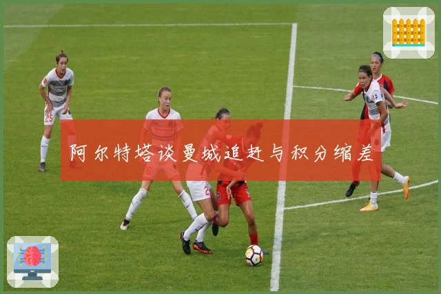 阿尔特塔谈曼城追赶与积分缩差